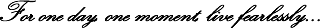 For one day, one moment, live fearlessly...